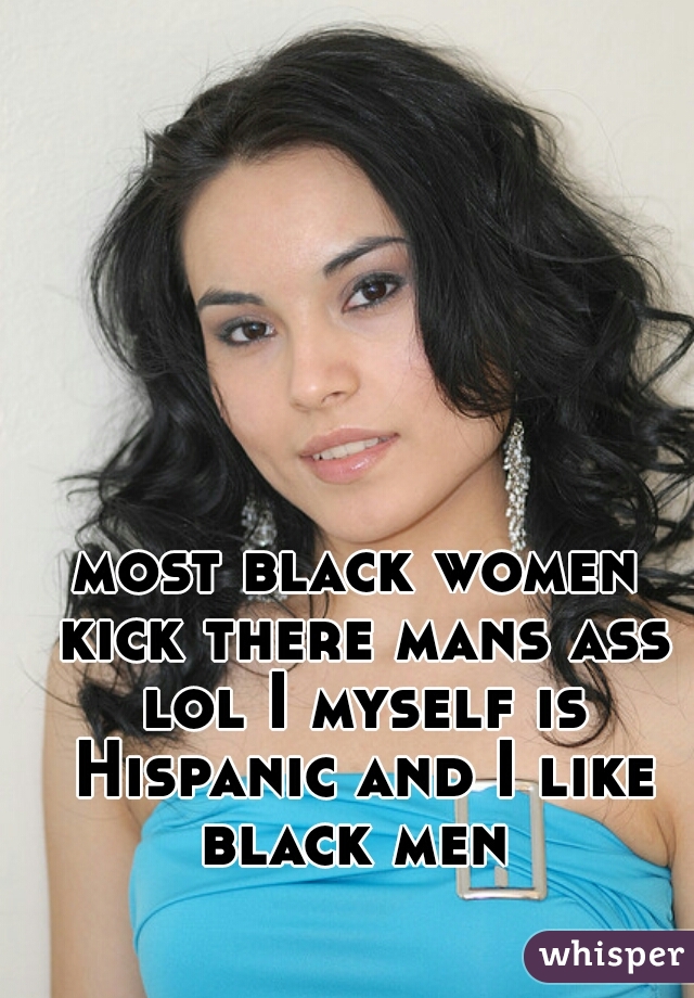 most black women kick there mans ass lol I myself is Hispanic and I like black men 
