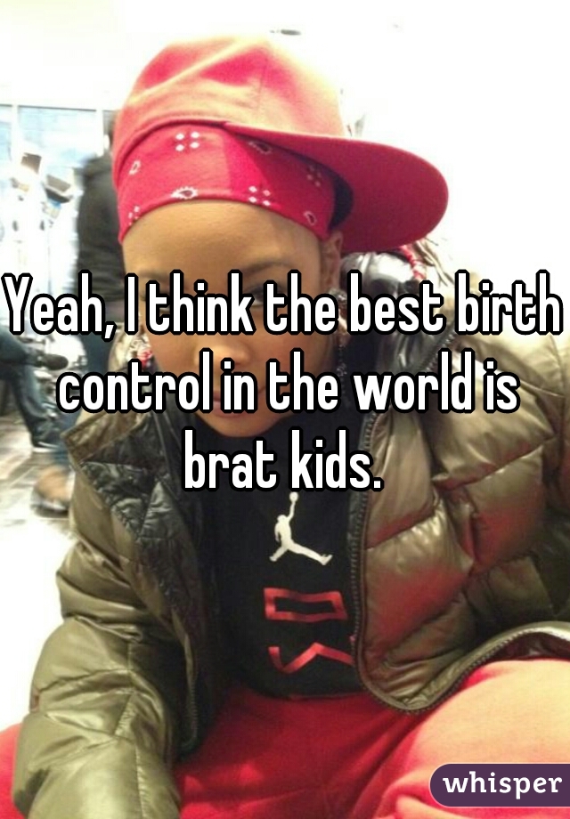 Yeah, I think the best birth control in the world is brat kids. 