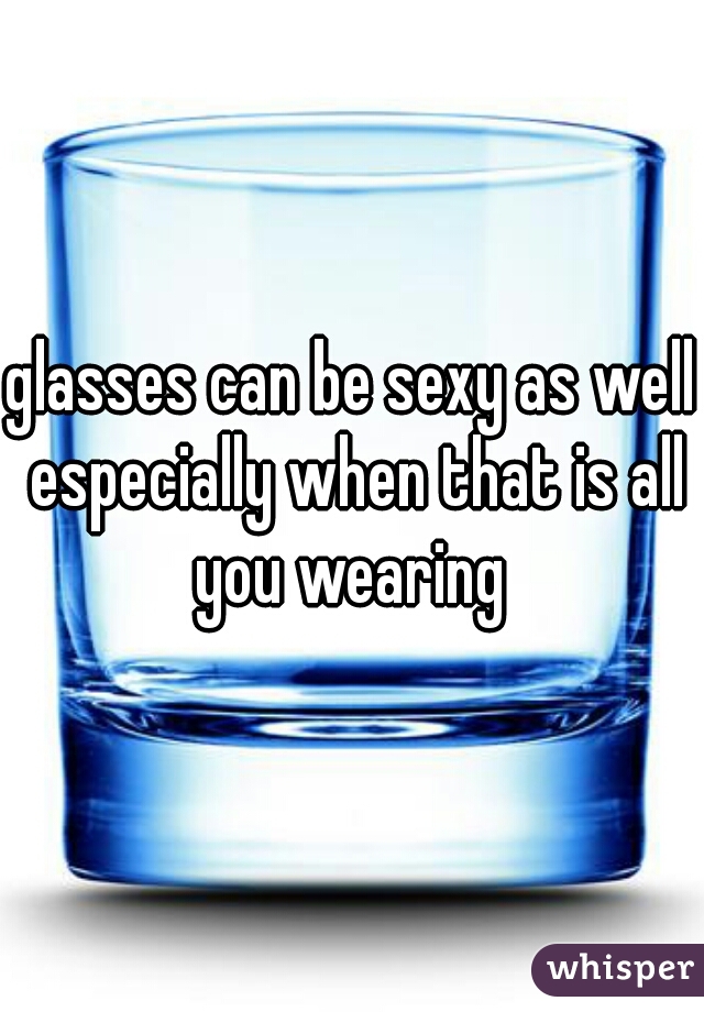 glasses can be sexy as well especially when that is all you wearing 