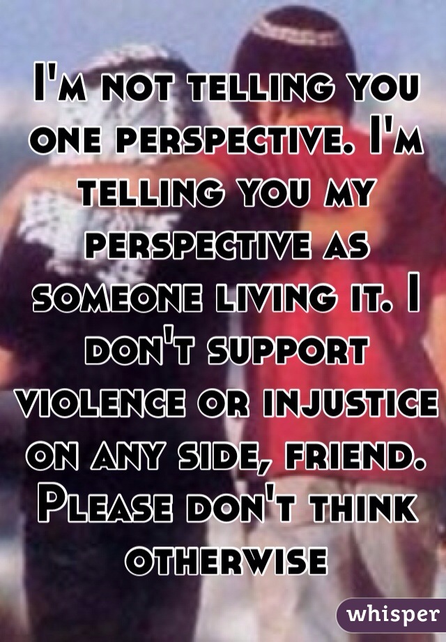 I'm not telling you one perspective. I'm telling you my perspective as someone living it. I don't support violence or injustice on any side, friend. Please don't think otherwise