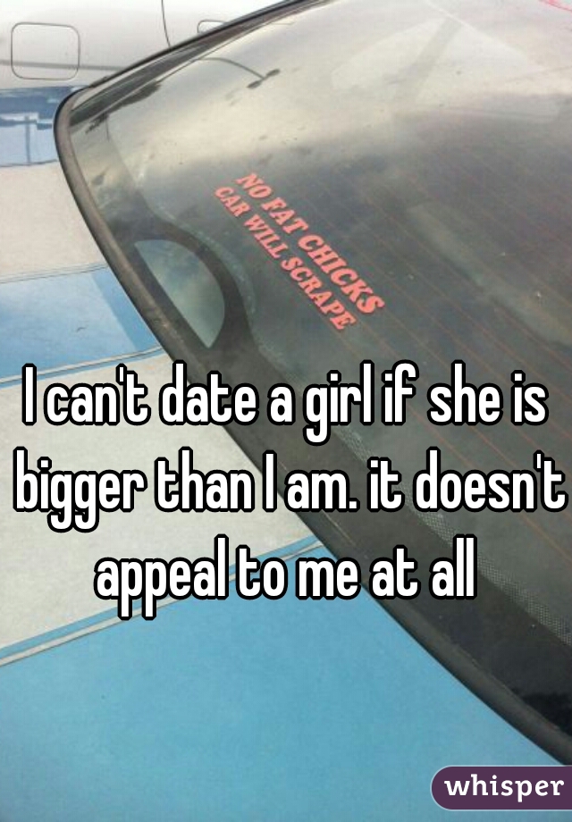 I can't date a girl if she is bigger than I am. it doesn't appeal to me at all 
