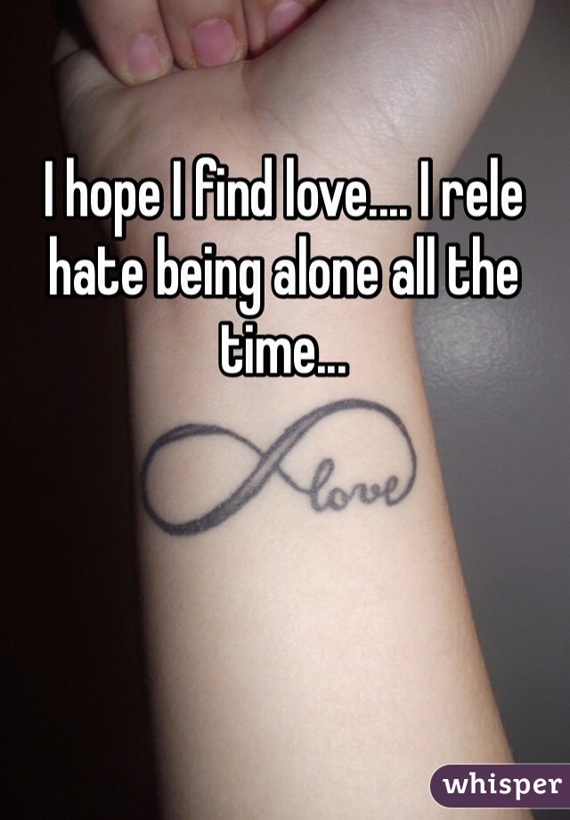 I hope I find love.... I rele hate being alone all the time... 