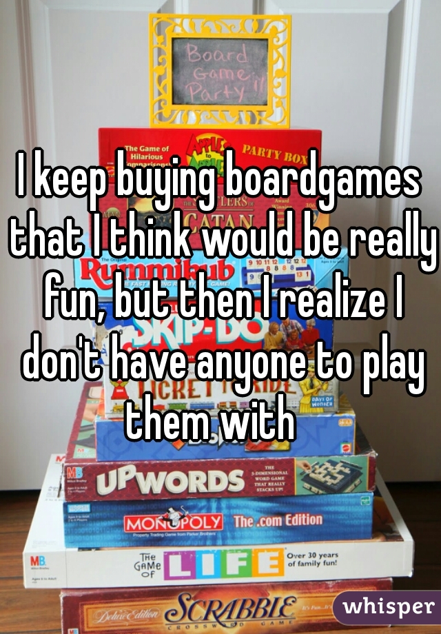 I keep buying boardgames that I think would be really fun, but then I realize I don't have anyone to play them with   