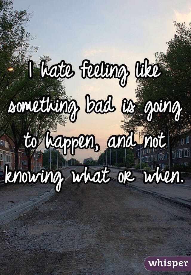 I hate feeling like something bad is going to happen, and not knowing what or when. 