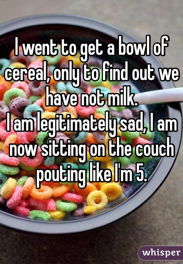 I went to get a bowl of cereal, only to find out we have not milk.
I am legitimately sad, I am now sitting on the couch pouting like I'm 5.