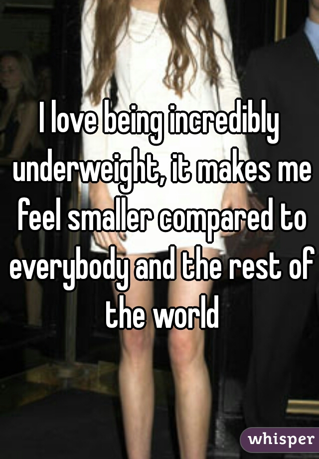 I love being incredibly underweight, it makes me feel smaller compared to everybody and the rest of the world