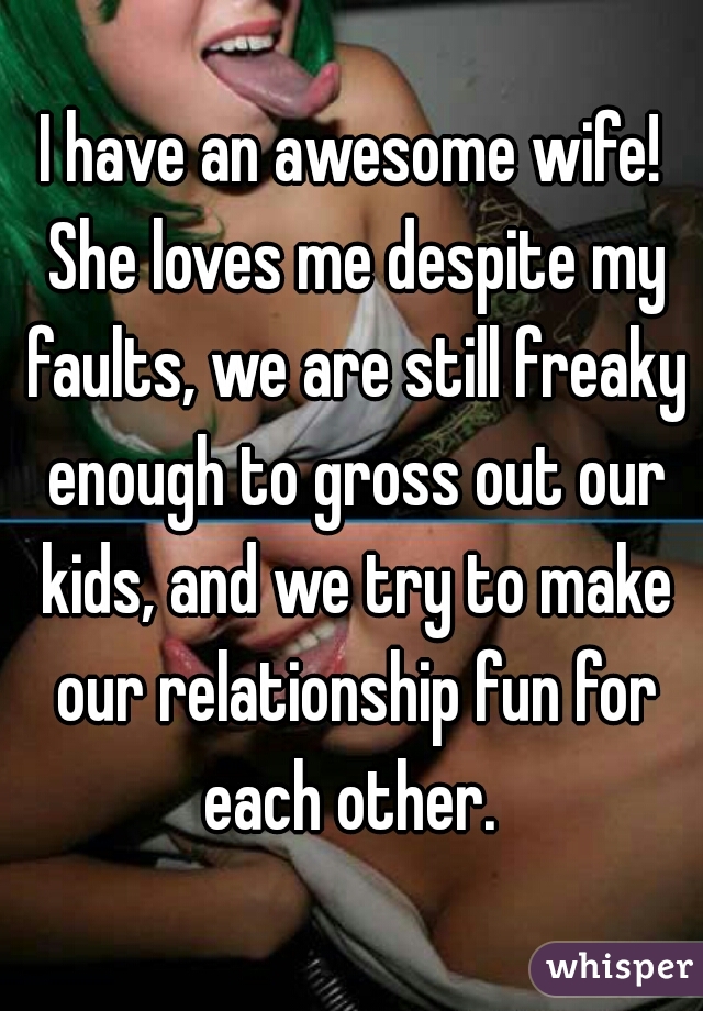 I have an awesome wife! She loves me despite my faults, we are still freaky enough to gross out our kids, and we try to make our relationship fun for each other. 