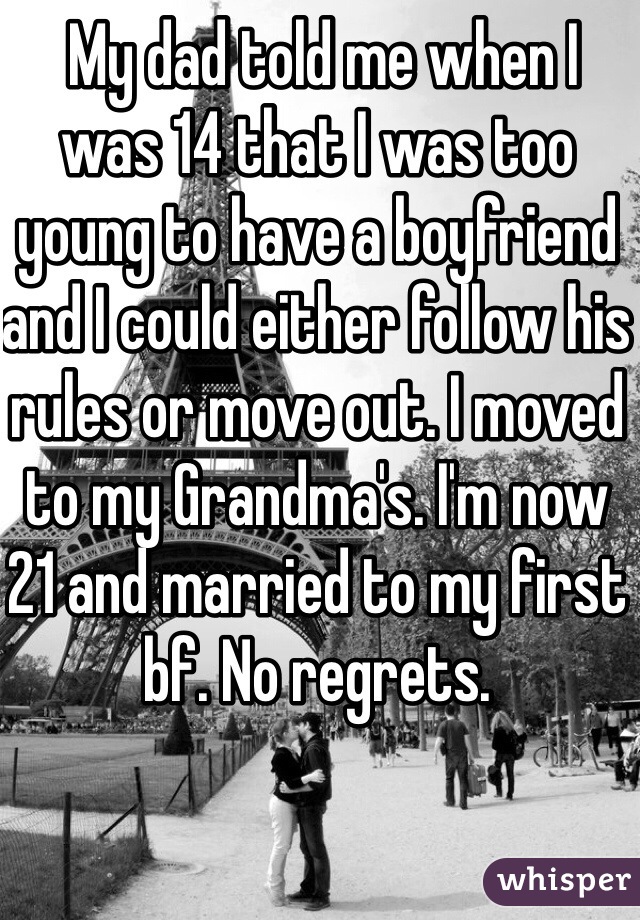 My dad told me when I was 14 that I was too young to have a boyfriend and I could either follow his rules or move out. I moved to my Grandma's. I'm now 21 and married to my first bf. No regrets.