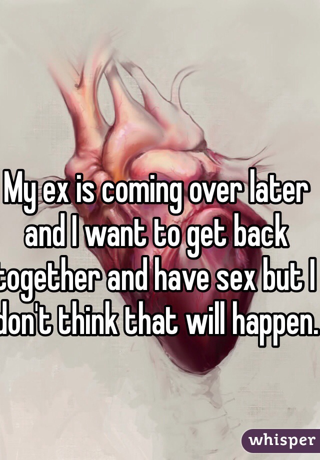 My ex is coming over later and I want to get back together and have sex but I don't think that will happen.