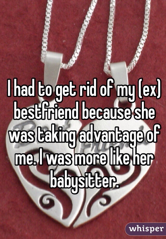 I had to get rid of my (ex) bestfriend because she was taking advantage of me. I was more like her babysitter.