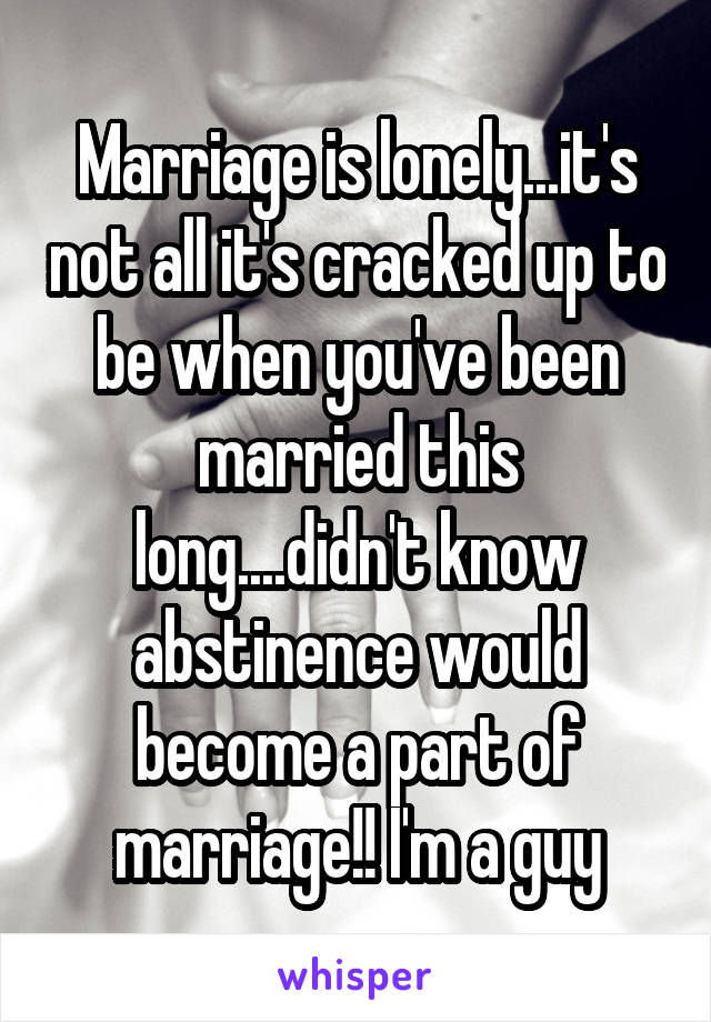 Marriage is lonely...it's not all it's cracked up to be when you've been married this long....didn't know abstinence would become a part of marriage!! I'm a guy