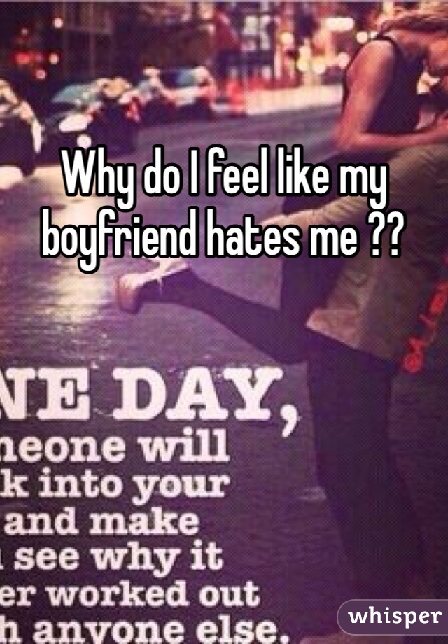 Why do I feel like my boyfriend hates me ??