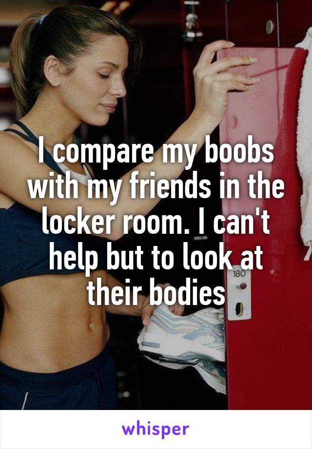 I compare my boobs with my friends in the locker room. I can't help but to look at their bodies