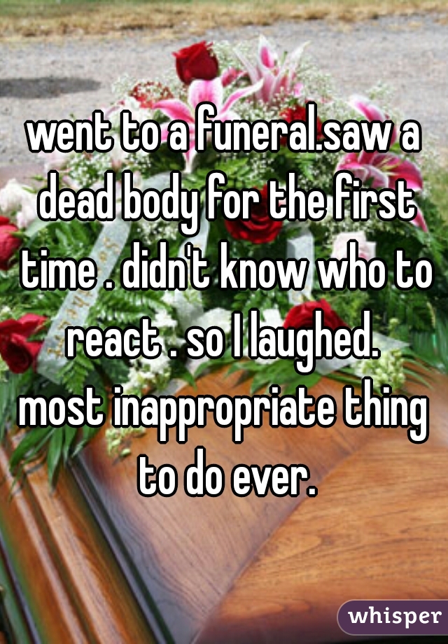 went to a funeral.saw a dead body for the first time . didn't know who to react . so I laughed. 
most inappropriate thing to do ever.