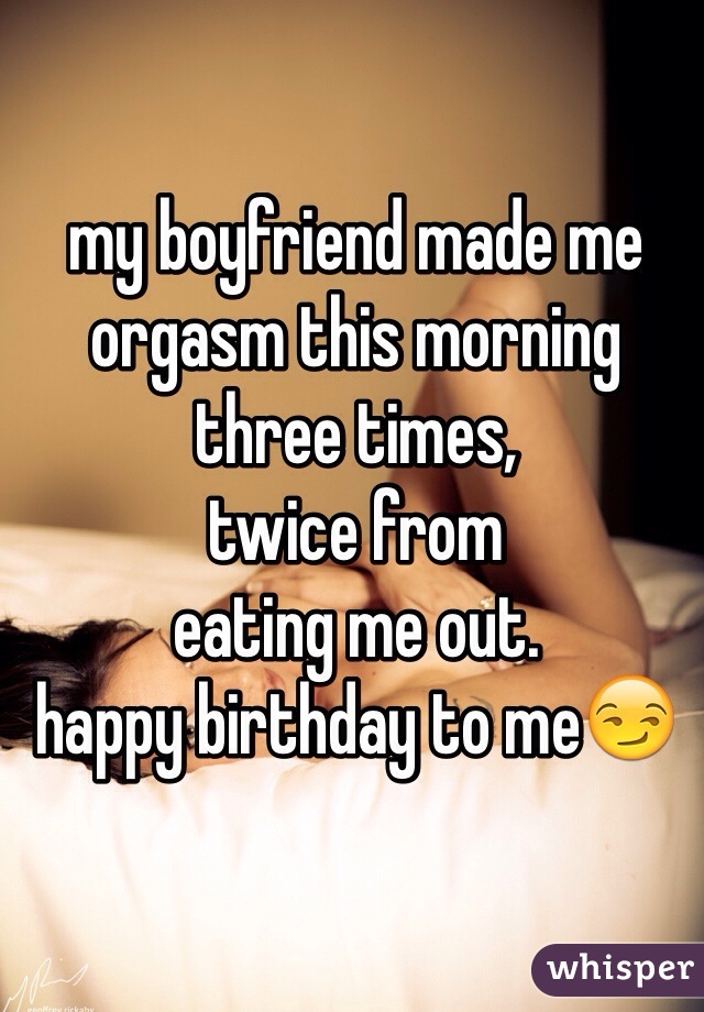 my boyfriend made me 
orgasm this morning 
three times, 
twice from
eating me out.
happy birthday to me😏