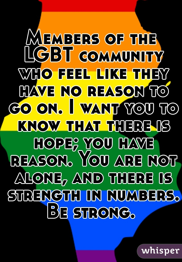 Members of the LGBT community who feel like they have no reason to go on. I want you to know that there is hope; you have reason. You are not alone, and there is strength in numbers. Be strong. 