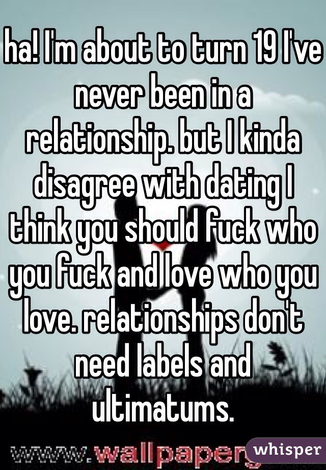 ha! I'm about to turn 19 I've never been in a relationship. but I kinda disagree with dating I think you should fuck who you fuck and love who you love. relationships don't need labels and ultimatums.