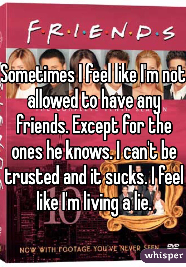 Sometimes I feel like I'm not allowed to have any friends. Except for the ones he knows. I can't be trusted and it sucks. I feel like I'm living a lie.