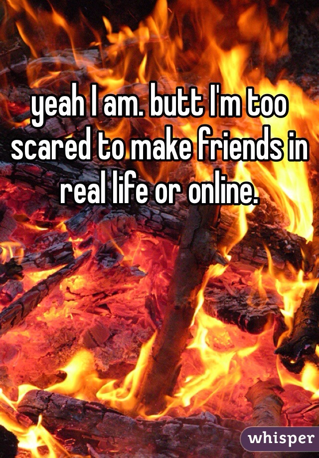 yeah I am. butt I'm too scared to make friends in real life or online.