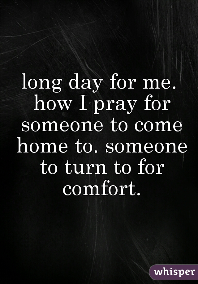 long day for me. how I pray for someone to come home to. someone to turn to for comfort.
