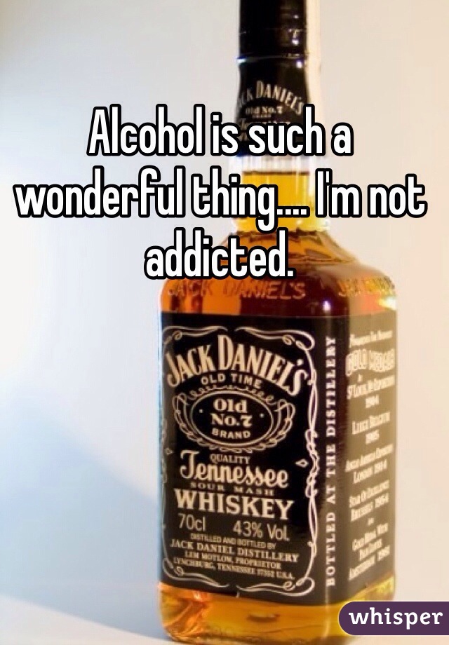 Alcohol is such a wonderful thing.... I'm not addicted.