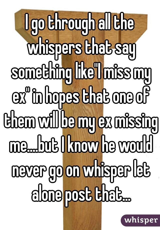I go through all the whispers that say something like"I miss my ex" in hopes that one of them will be my ex missing me....but I know he would never go on whisper let alone post that...