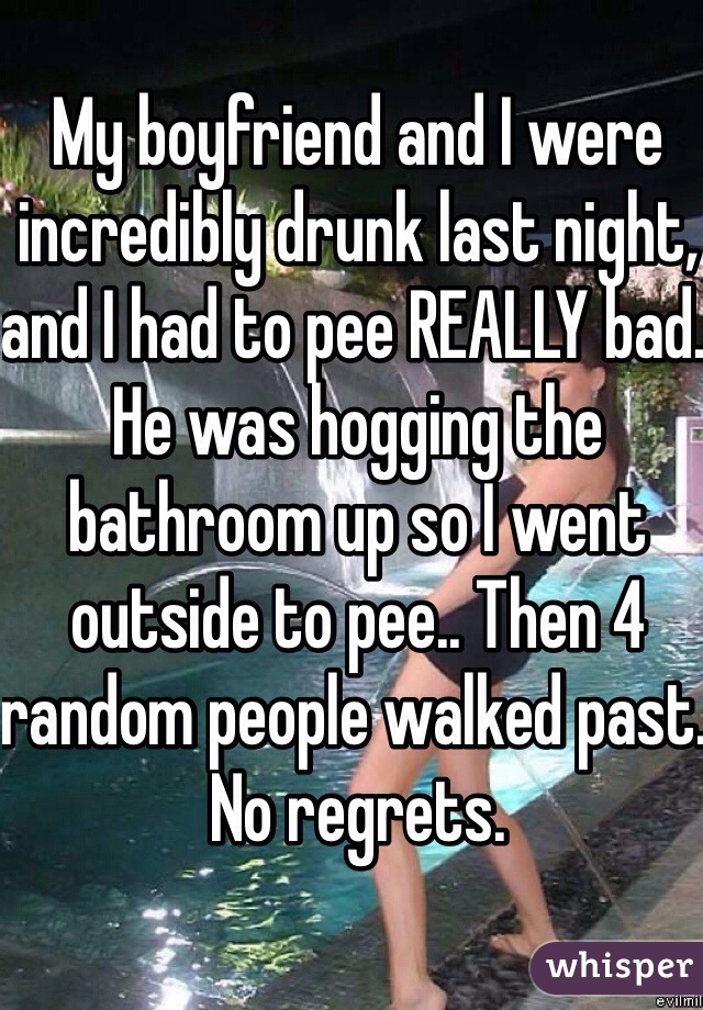 My boyfriend and I were incredibly drunk last night, and I had to pee REALLY bad. He was hogging the bathroom up so I went outside to pee.. Then 4 random people walked past. No regrets.