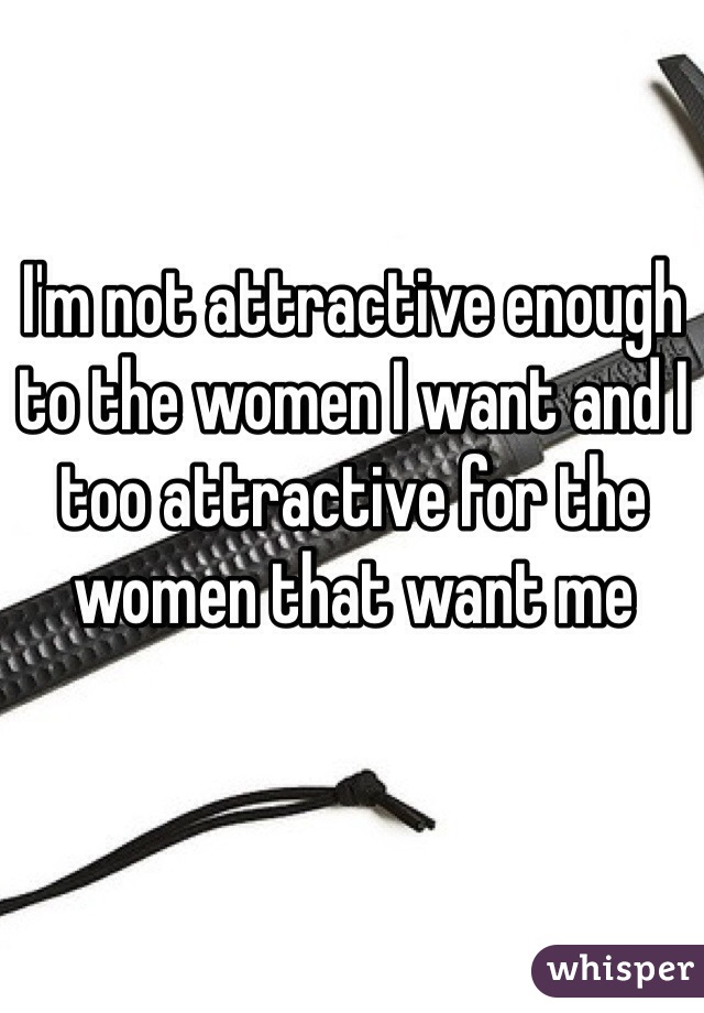 I'm not attractive enough to the women I want and I too attractive for the women that want me 