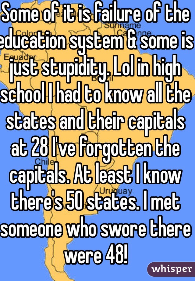 Some of it is failure of the education system & some is just stupidity. Lol in high school I had to know all the states and their capitals at 28 I've forgotten the capitals. At least I know there's 50 states. I met someone who swore there were 48!
