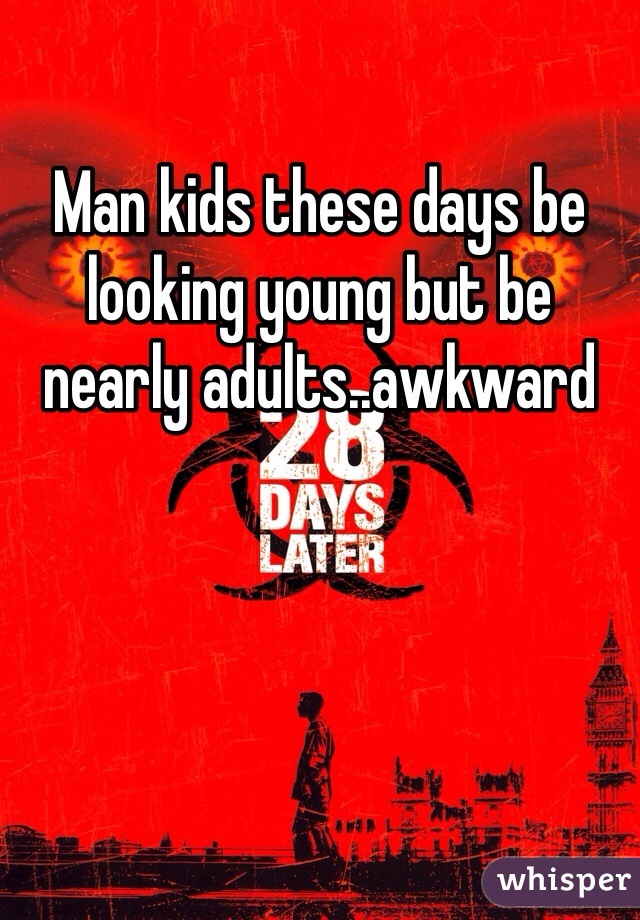 Man kids these days be looking young but be nearly adults..awkward 