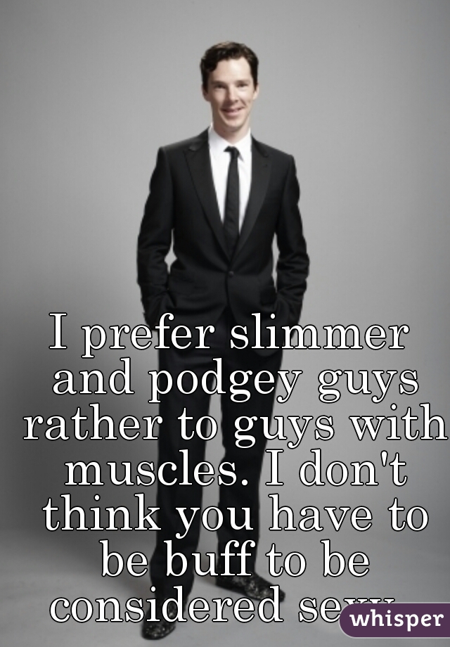 I prefer slimmer and podgey guys rather to guys with muscles. I don't think you have to be buff to be considered sexy. 