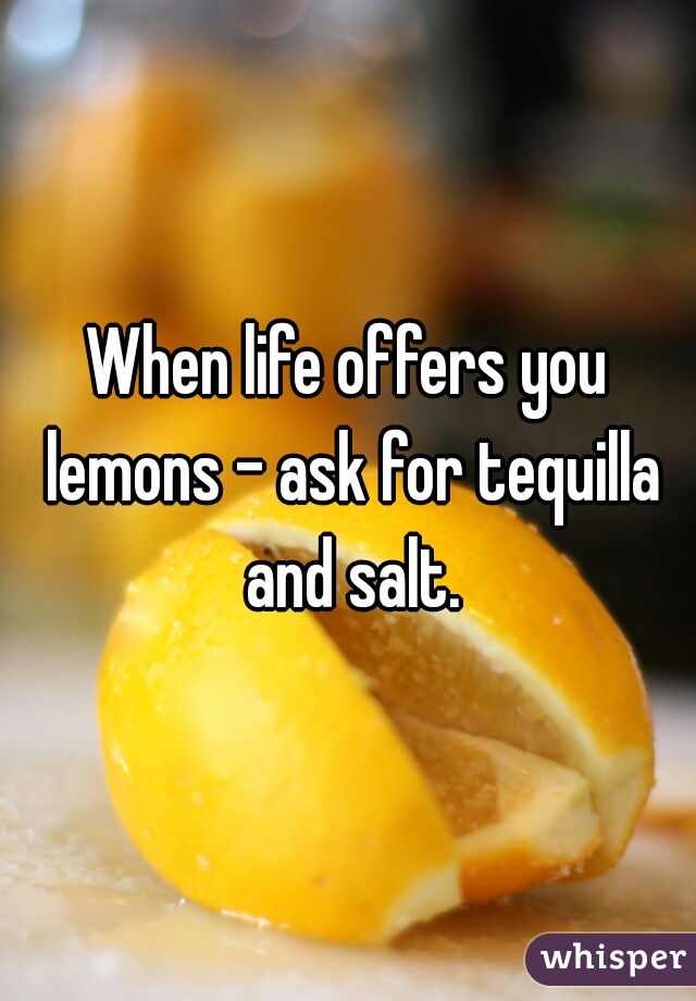 When life offers you lemons - ask for tequilla and salt.