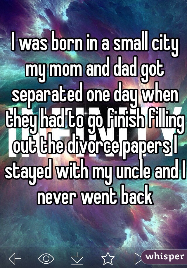 I was born in a small city my mom and dad got separated one day when they had to go finish filling out the divorce papers I stayed with my uncle and I never went back