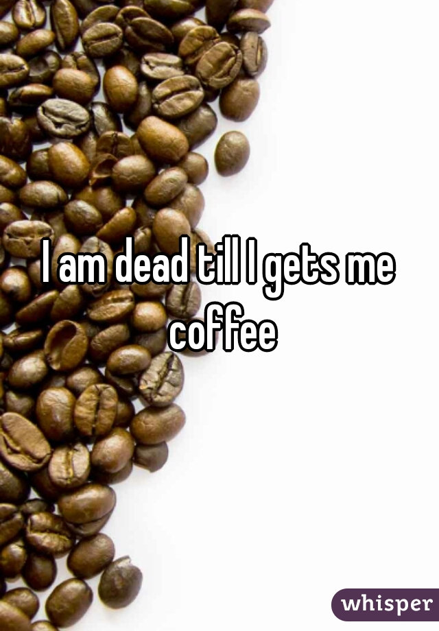 I am dead till I gets me coffee
