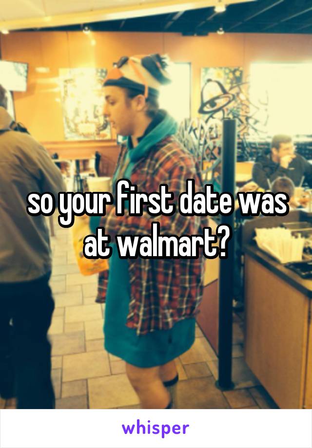 so your first date was at walmart?