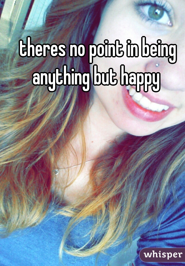 theres no point in being anything but happy  