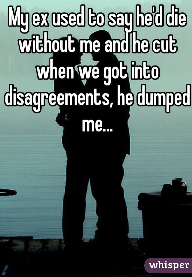 My ex used to say he'd die without me and he cut when we got into disagreements, he dumped me...