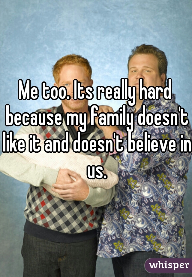Me too. Its really hard because my family doesn't like it and doesn't believe in us.
