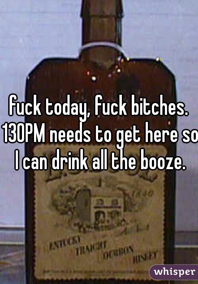 fuck today, fuck bitches. 130PM needs to get here so I can drink all the booze.