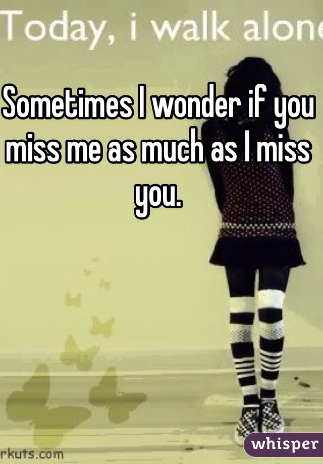 Sometimes I wonder if you miss me as much as I miss you.