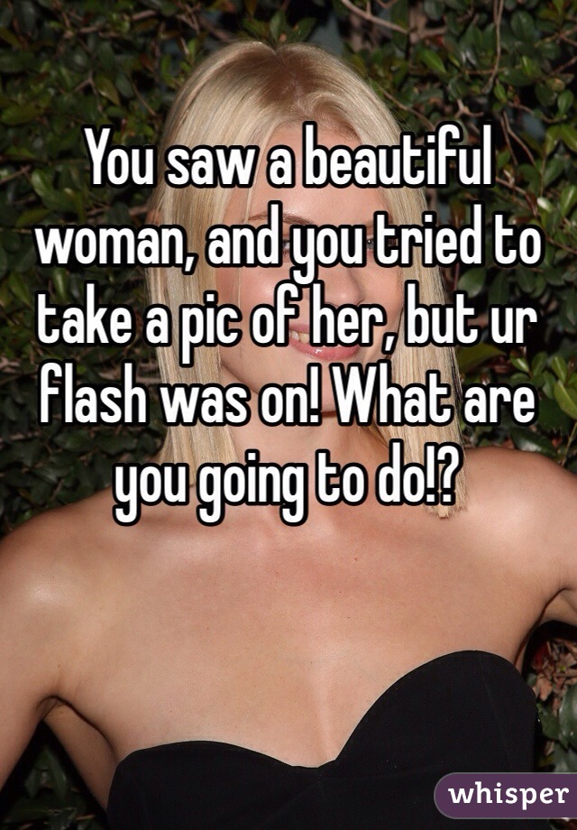 You saw a beautiful woman, and you tried to take a pic of her, but ur flash was on! What are you going to do!?