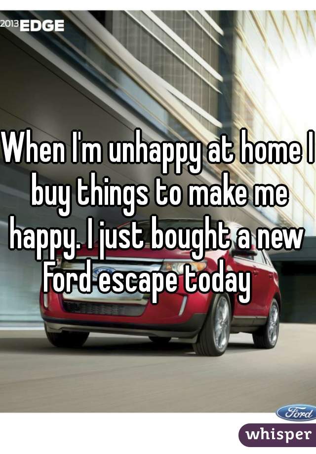 When I'm unhappy at home I buy things to make me happy. I just bought a new  Ford escape today    
