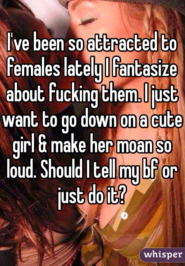 I've been so attracted to females lately I fantasize about fucking them. I just want to go down on a cute girl & make her moan so loud. Should I tell my bf or just do it?