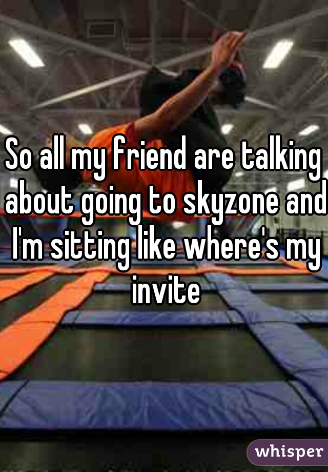 So all my friend are talking about going to skyzone and I'm sitting like where's my invite