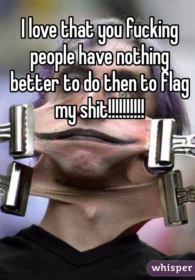 I love that you fucking people have nothing better to do then to flag my shit!!!!!!!!!!