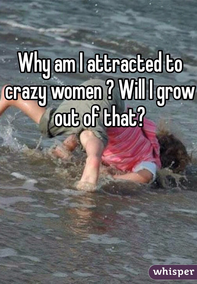 Why am I attracted to crazy women ? Will I grow out of that? 
