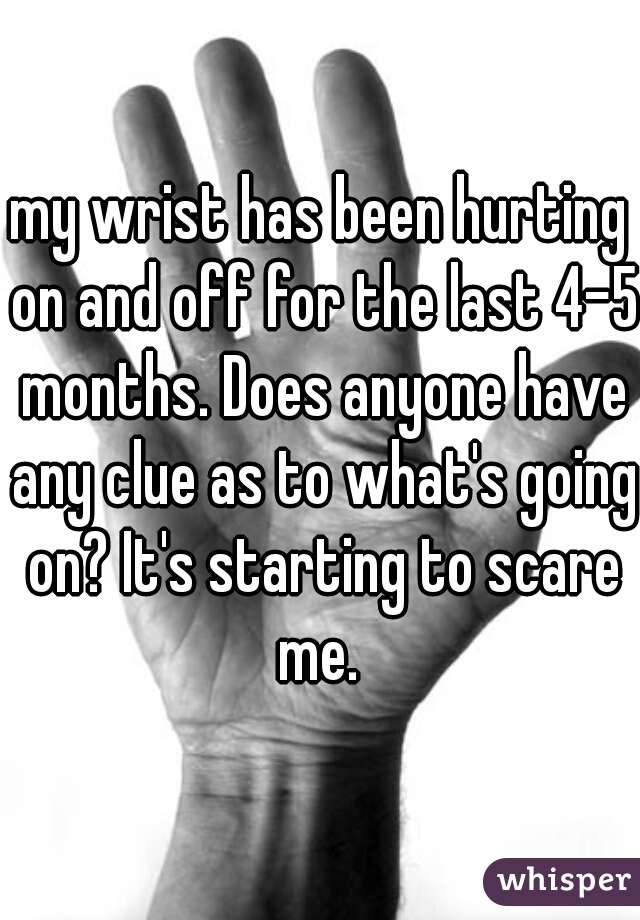 my wrist has been hurting on and off for the last 4-5 months. Does anyone have any clue as to what's going on? It's starting to scare me. 