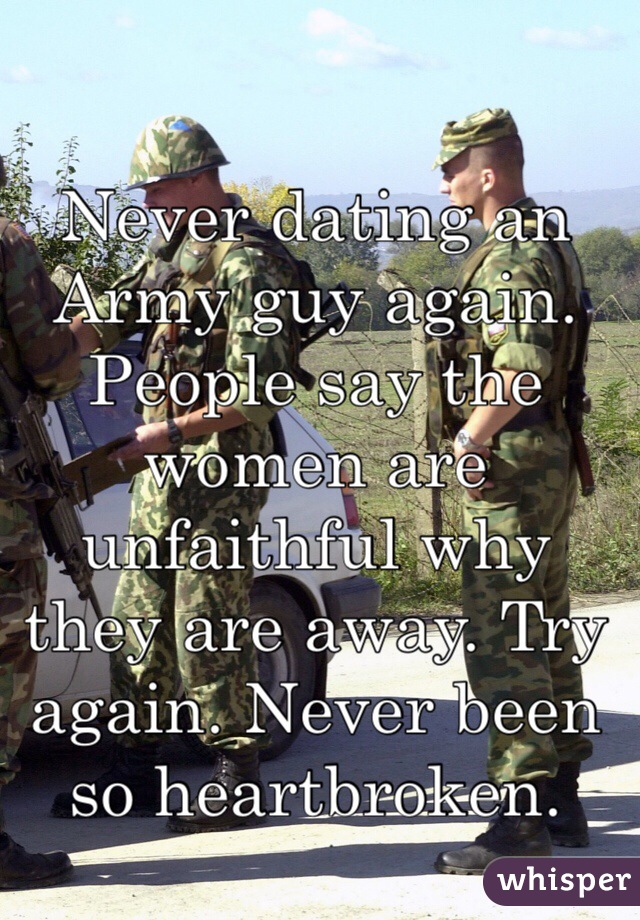 Never dating an Army guy again. People say the women are unfaithful why they are away. Try again. Never been so heartbroken.
