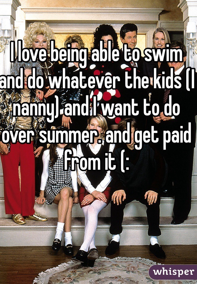 I love being able to swim and do whatever the kids (I nanny) and I want to do over summer. and get paid from it (: 