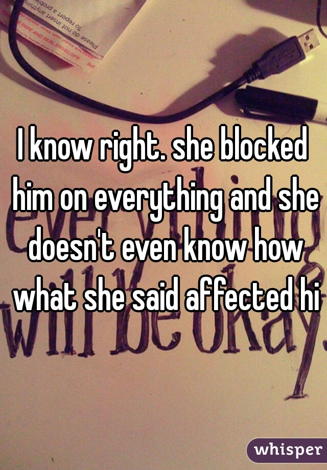 I know right. she blocked him on everything and she doesn't even know how what she said affected him